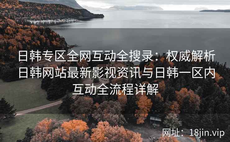 日韩专区全网互动全搜录：权威解析日韩网站最新影视资讯与日韩一区内互动全流程详解