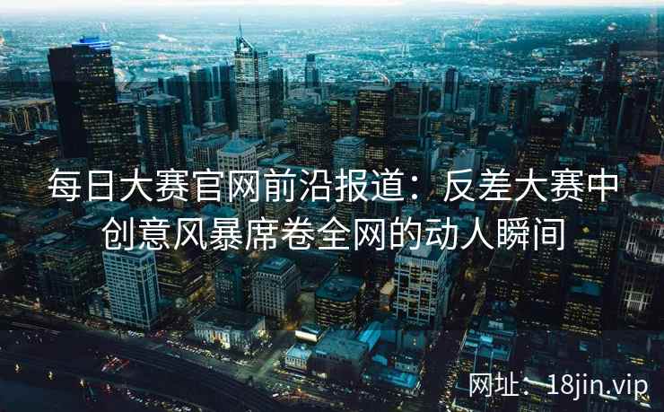 每日大赛官网前沿报道：反差大赛中创意风暴席卷全网的动人瞬间