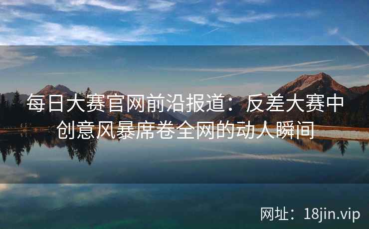 每日大赛官网前沿报道：反差大赛中创意风暴席卷全网的动人瞬间