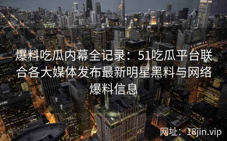 爆料吃瓜内幕全记录：51吃瓜平台联合各大媒体发布最新明星黑料与网络爆料信息