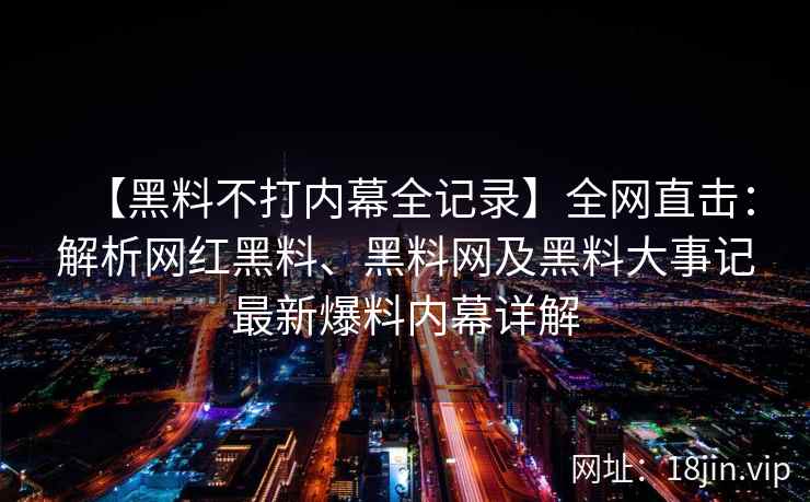 【黑料不打内幕全记录】全网直击：解析网红黑料、黑料网及黑料大事记最新爆料内幕详解