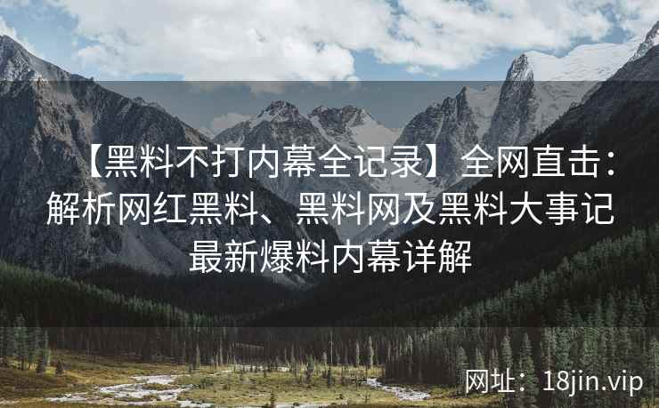 【黑料不打内幕全记录】全网直击：解析网红黑料、黑料网及黑料大事记最新爆料内幕详解