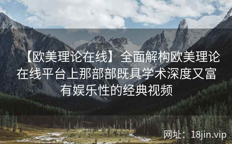 【欧美理论在线】全面解构欧美理论在线平台上那部部既具学术深度又富有娱乐性的经典视频