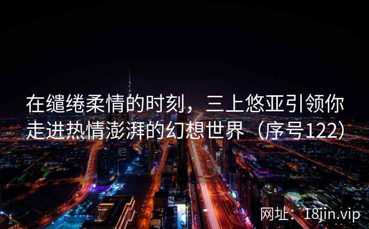 在缱绻柔情的时刻，三上悠亚引领你走进热情澎湃的幻想世界（序号122）