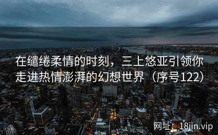 在缱绻柔情的时刻，三上悠亚引领你走进热情澎湃的幻想世界（序号122）