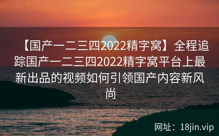 【国产一二三四2022精字窝】全程追踪国产一二三四2022精字窝平台上最新出品的视频如何引领国产内容新风尚