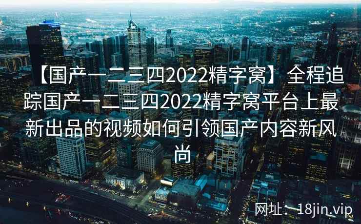 【国产一二三四2022精字窝】全程追踪国产一二三四2022精字窝平台上最新出品的视频如何引领国产内容新风尚