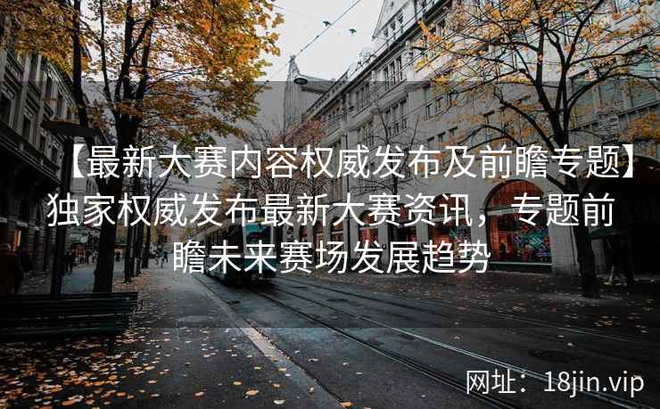 【最新大赛内容权威发布及前瞻专题】独家权威发布最新大赛资讯，专题前瞻未来赛场发展趋势