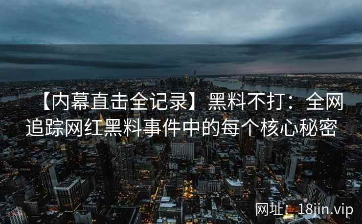 【内幕直击全记录】黑料不打：全网追踪网红黑料事件中的每个核心秘密