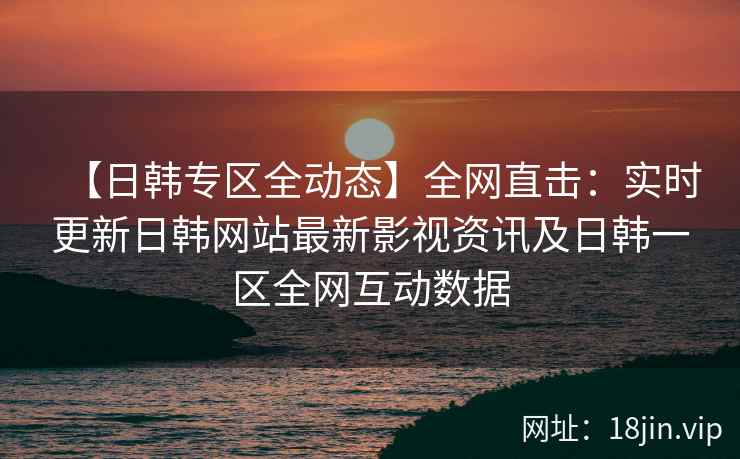 【日韩专区全动态】全网直击：实时更新日韩网站最新影视资讯及日韩一区全网互动数据