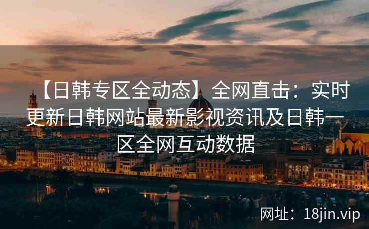 【日韩专区全动态】全网直击：实时更新日韩网站最新影视资讯及日韩一区全网互动数据