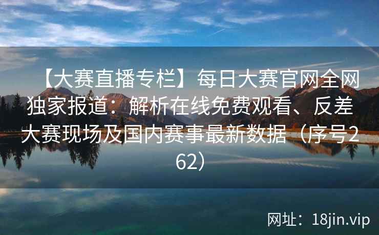 【大赛直播专栏】每日大赛官网全网独家报道：解析在线免费观看、反差大赛现场及国内赛事最新数据（序号262）