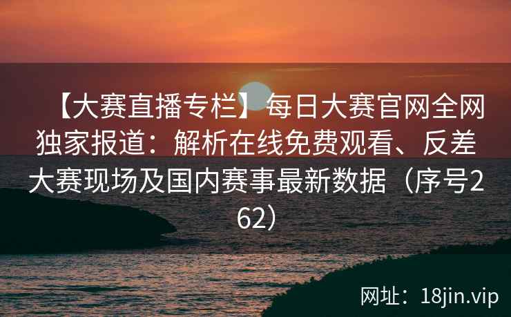 【大赛直播专栏】每日大赛官网全网独家报道：解析在线免费观看、反差大赛现场及国内赛事最新数据（序号262）