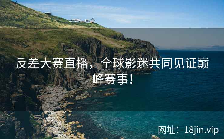 反差大赛直播，全球影迷共同见证巅峰赛事！