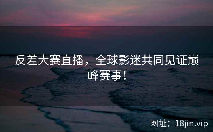 反差大赛直播，全球影迷共同见证巅峰赛事！