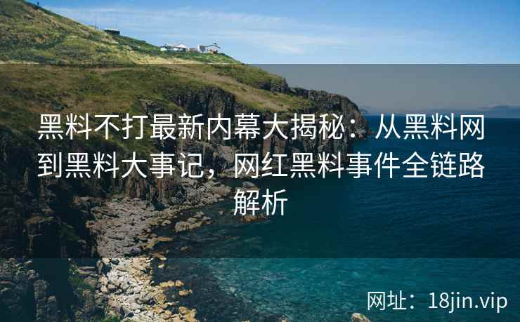 黑料不打最新内幕大揭秘：从黑料网到黑料大事记，网红黑料事件全链路解析