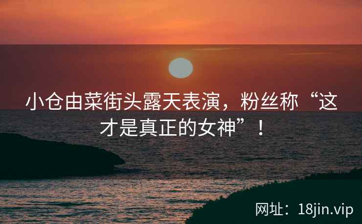 小仓由菜街头露天表演，粉丝称“这才是真正的女神”！
