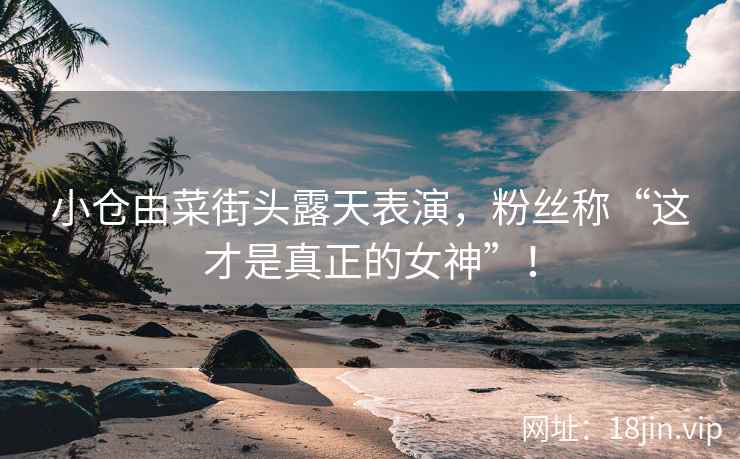 小仓由菜街头露天表演，粉丝称“这才是真正的女神”！