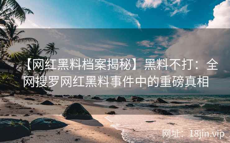 【网红黑料档案揭秘】黑料不打：全网搜罗网红黑料事件中的重磅真相