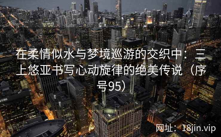 在柔情似水与梦境巡游的交织中：三上悠亚书写心动旋律的绝美传说（序号95）