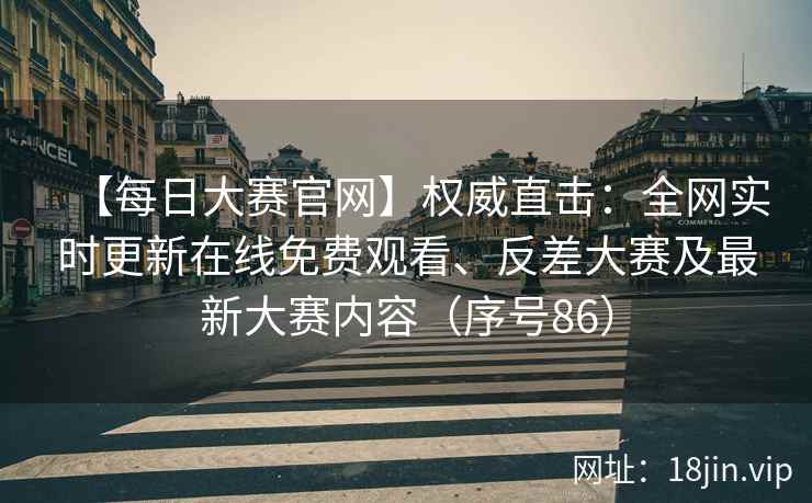 【每日大赛官网】权威直击：全网实时更新在线免费观看、反差大赛及最新大赛内容（序号86）