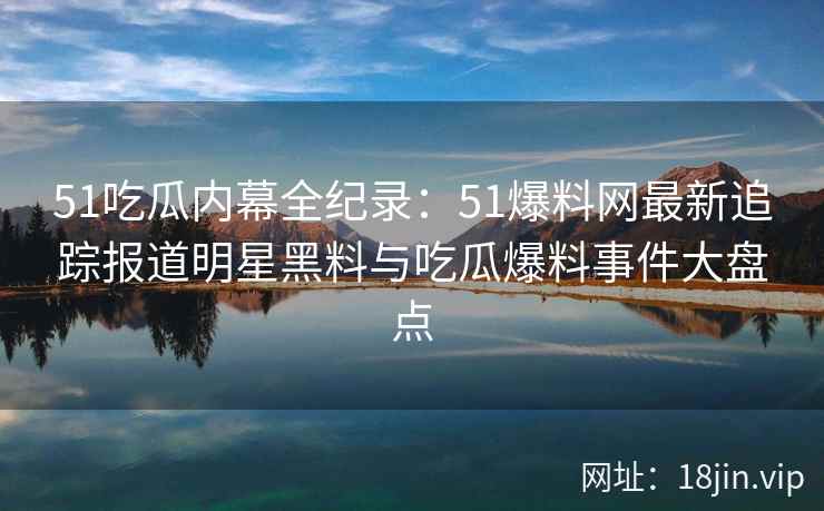 51吃瓜内幕全纪录：51爆料网最新追踪报道明星黑料与吃瓜爆料事件大盘点