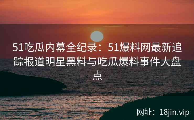 51吃瓜内幕全纪录：51爆料网最新追踪报道明星黑料与吃瓜爆料事件大盘点