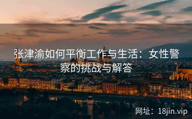 张津渝如何平衡工作与生活：女性警察的挑战与解答
