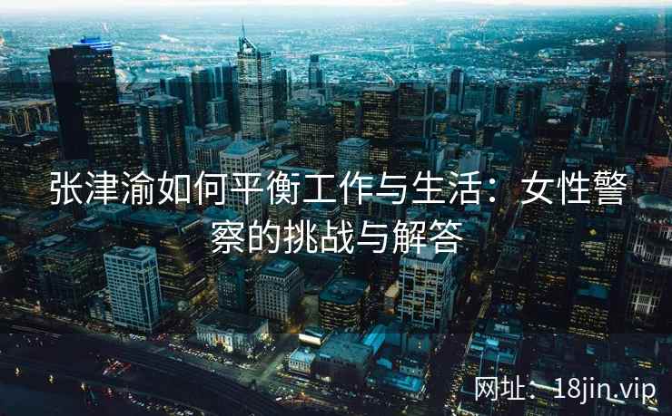 张津渝如何平衡工作与生活：女性警察的挑战与解答