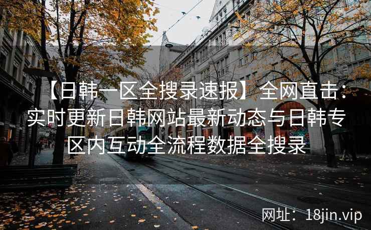 【日韩一区全搜录速报】全网直击：实时更新日韩网站最新动态与日韩专区内互动全流程数据全搜录