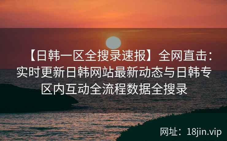 【日韩一区全搜录速报】全网直击：实时更新日韩网站最新动态与日韩专区内互动全流程数据全搜录