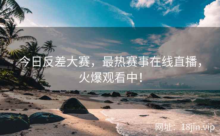 今日反差大赛，最热赛事在线直播，火爆观看中！