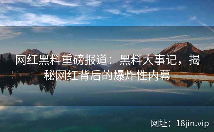 网红黑料重磅报道：黑料大事记，揭秘网红背后的爆炸性内幕
