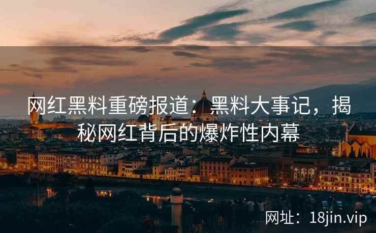 网红黑料重磅报道：黑料大事记，揭秘网红背后的爆炸性内幕