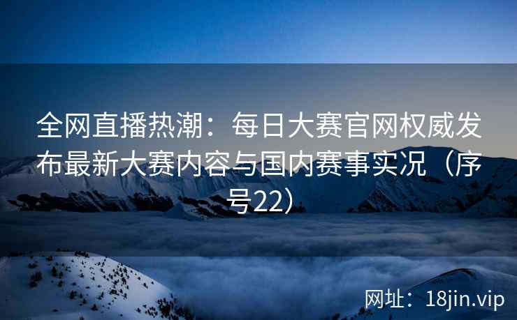 全网直播热潮：每日大赛官网权威发布最新大赛内容与国内赛事实况（序号22）