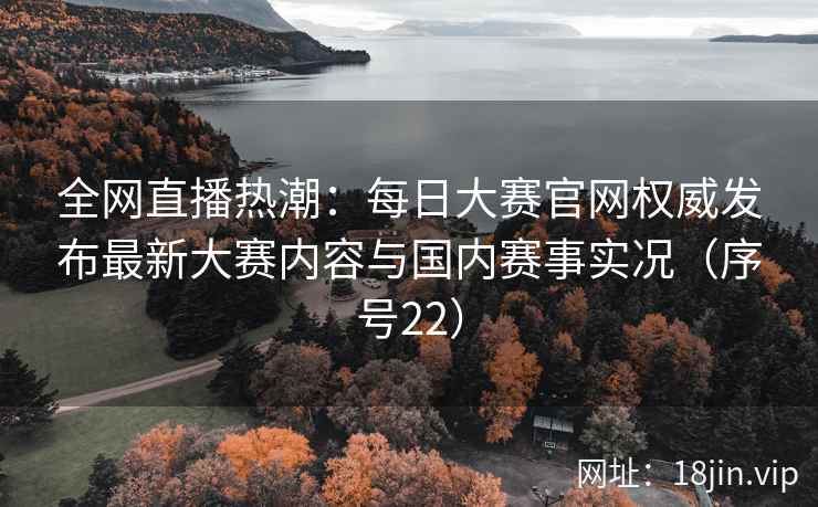 全网直播热潮：每日大赛官网权威发布最新大赛内容与国内赛事实况（序号22）
