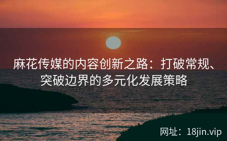 麻花传媒的内容创新之路：打破常规、突破边界的多元化发展策略