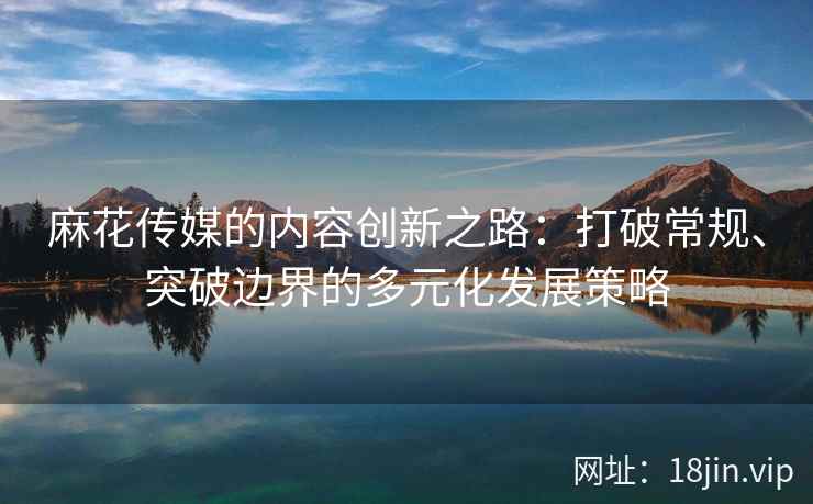 麻花传媒的内容创新之路：打破常规、突破边界的多元化发展策略