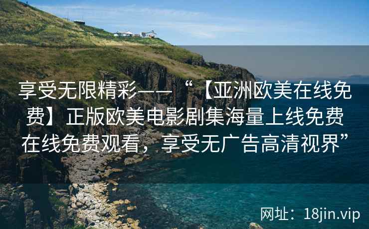 享受无限精彩——“【亚洲欧美在线免费】正版欧美电影剧集海量上线免费在线免费观看，享受无广告高清视界”