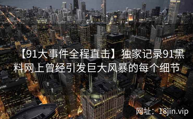 【91大事件全程直击】独家记录91黑料网上曾经引发巨大风暴的每个细节