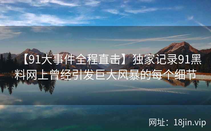 【91大事件全程直击】独家记录91黑料网上曾经引发巨大风暴的每个细节