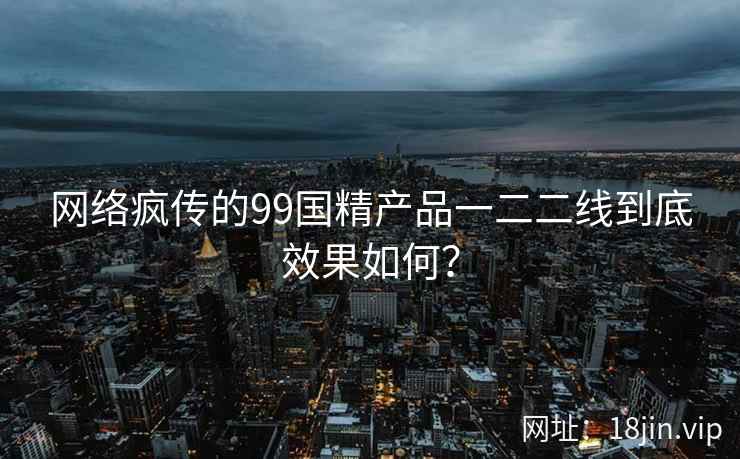网络疯传的99国精产品一二二线到底效果如何？