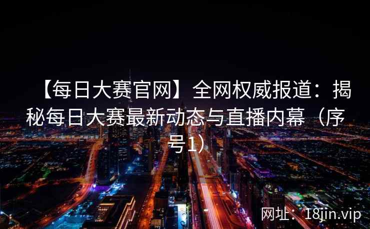 【每日大赛官网】全网权威报道：揭秘每日大赛最新动态与直播内幕（序号1）