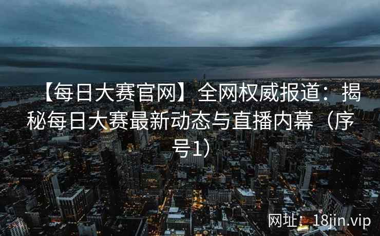 【每日大赛官网】全网权威报道：揭秘每日大赛最新动态与直播内幕（序号1）