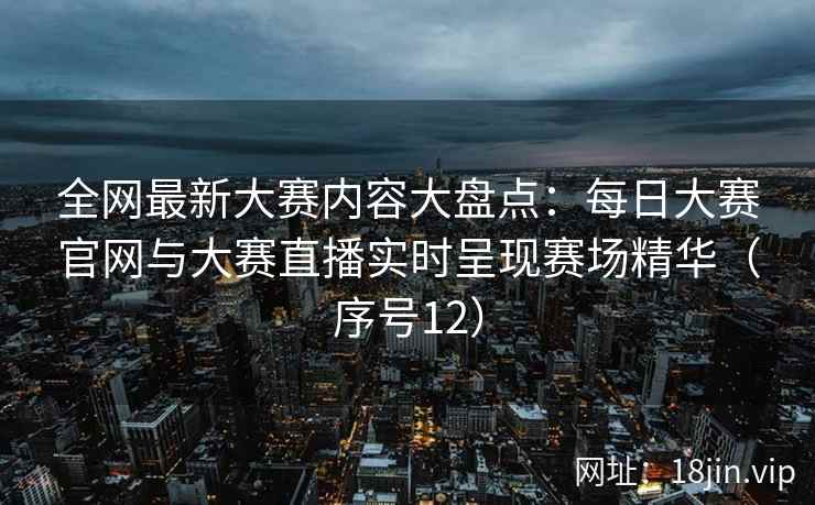 全网最新大赛内容大盘点：每日大赛官网与大赛直播实时呈现赛场精华（序号12）